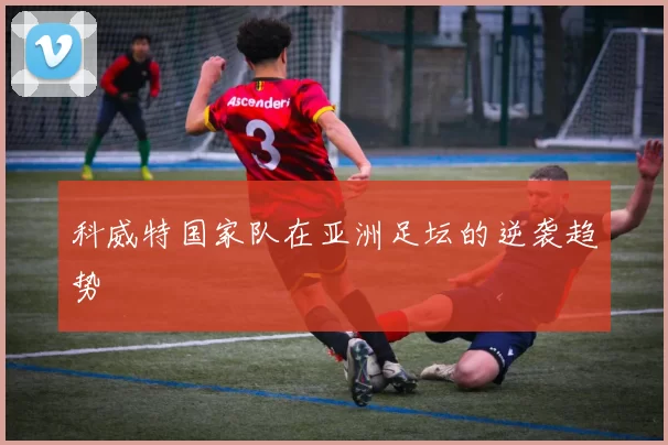 科威特国家队在亚洲足坛的逆袭趋势