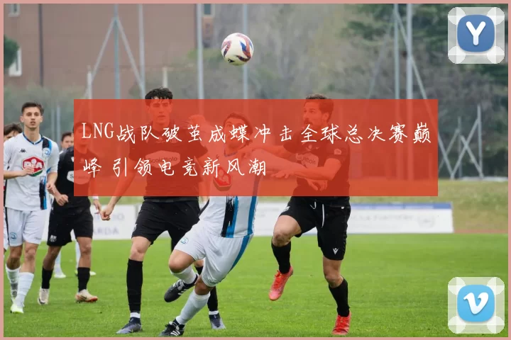 LNG战队破茧成蝶冲击全球总决赛巅峰 引领电竞新风潮