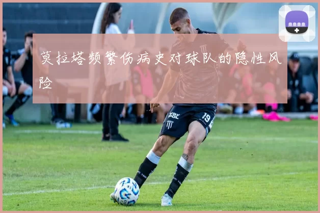 莫拉塔频繁伤病史对球队的隐性风险