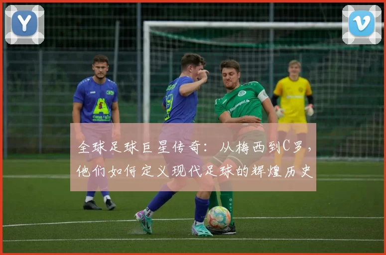 全球足球巨星传奇：从梅西到C罗，他们如何定义现代足球的辉煌历史