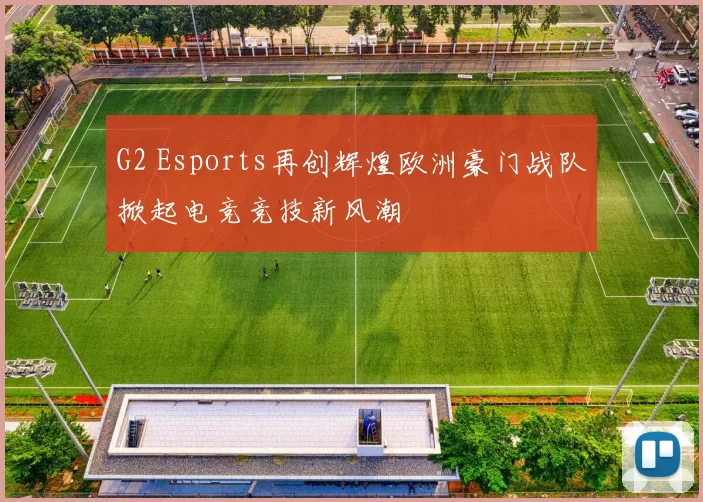 G2 Esports再创辉煌欧洲豪门战队掀起电竞竞技新风潮