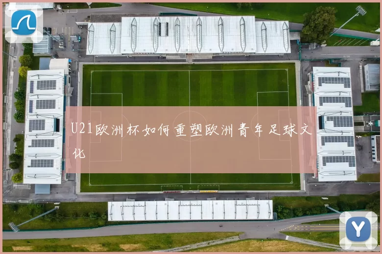 U21欧洲杯如何重塑欧洲青年足球文化