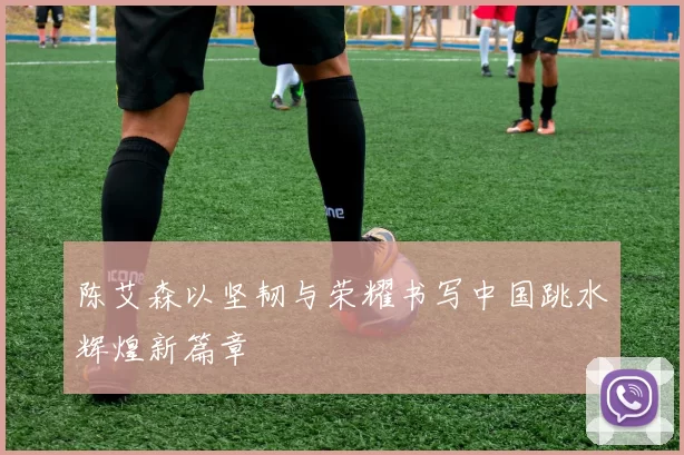 陈艾森以坚韧与荣耀书写中国跳水辉煌新篇章