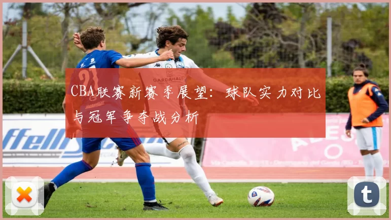 CBA联赛新赛季展望：球队实力对比与冠军争夺战分析