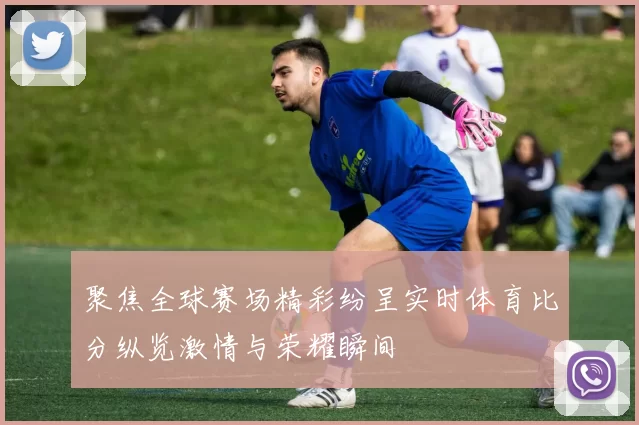 聚焦全球赛场精彩纷呈实时体育比分纵览激情与荣耀瞬间