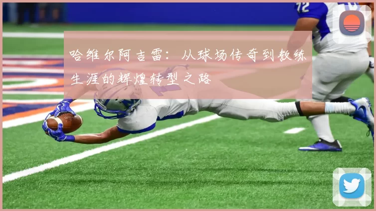 哈维尔阿吉雷：从球场传奇到教练生涯的辉煌转型之路