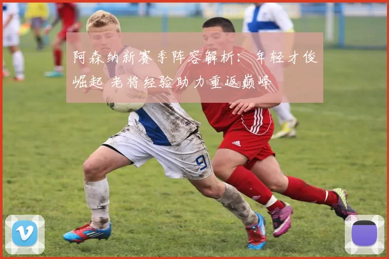 阿森纳新赛季阵容解析：年轻才俊崛起 老将经验助力重返巅峰