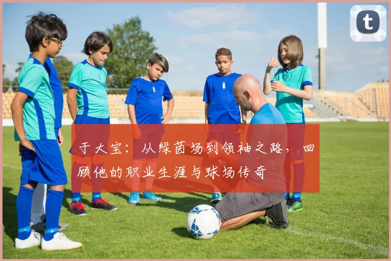 于大宝：从绿茵场到领袖之路，回顾他的职业生涯与球场传奇