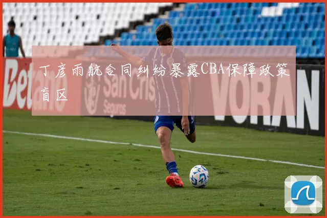 丁彦雨航合同纠纷暴露CBA保障政策盲区