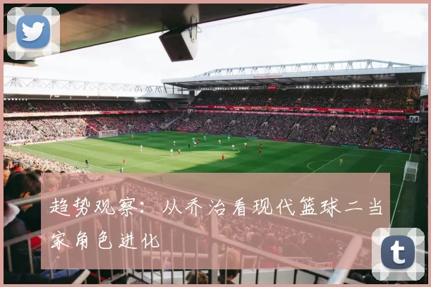 趋势观察：从乔治看现代篮球二当家角色进化