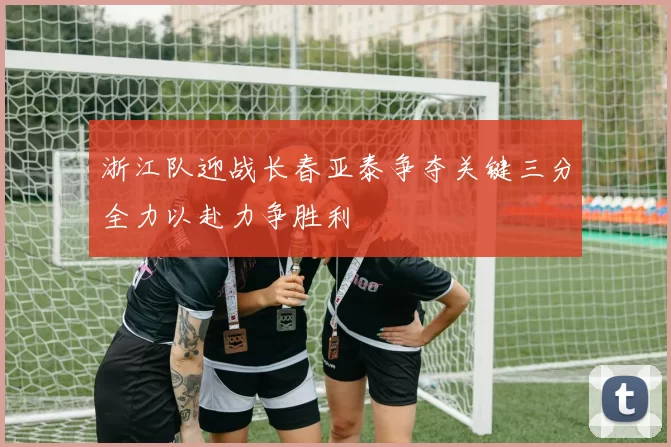 浙江队迎战长春亚泰争夺关键三分全力以赴力争胜利