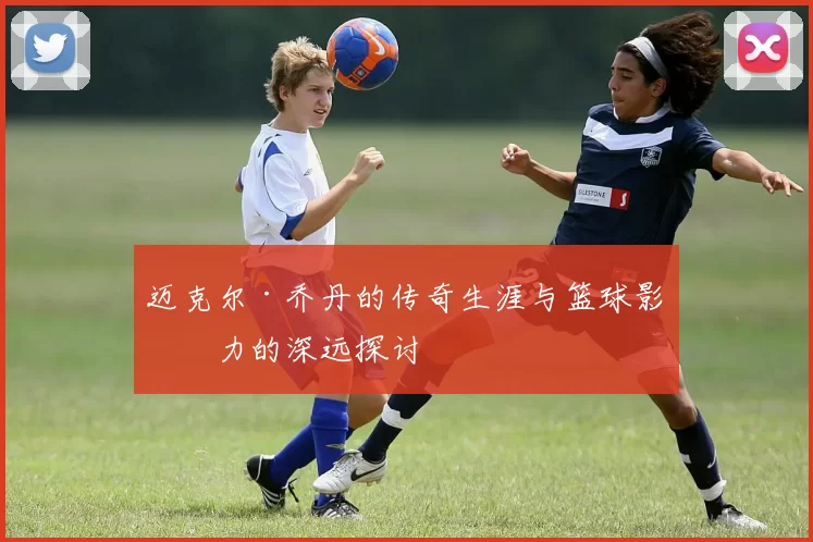迈克尔·乔丹的传奇生涯与篮球影响力的深远探讨