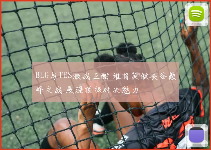 BLG与TES激战正酣 谁将笑傲峡谷巅峰之战 展现顶级对决魅力