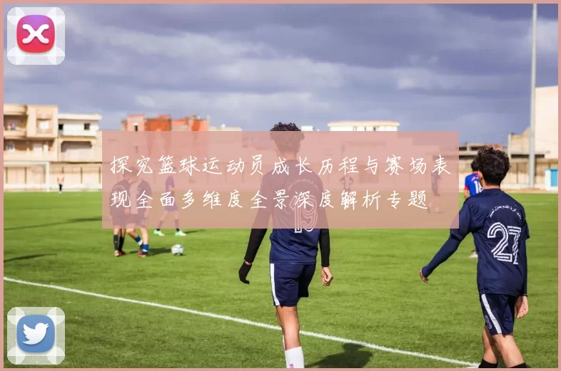 探究篮球运动员成长历程与赛场表现全面多维度全景深度解析专题