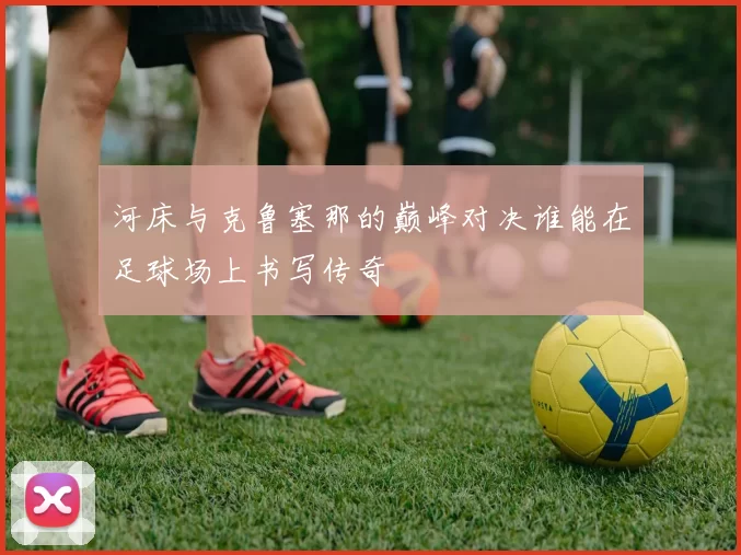 河床与克鲁塞那的巅峰对决谁能在足球场上书写传奇
